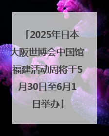 2025年日本大阪世博会中国馆福建活动周将于5月30日至6月1日举办