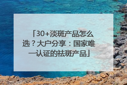 30+淡斑产品怎么选？大户分享：国家唯一认证的祛斑产品
