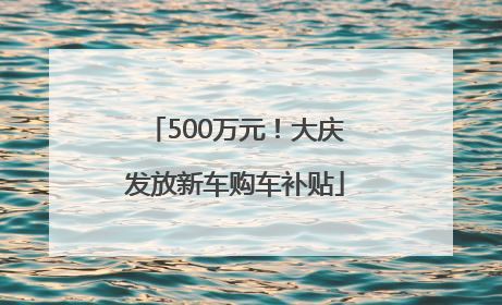500万元！大庆发放新车购车补贴