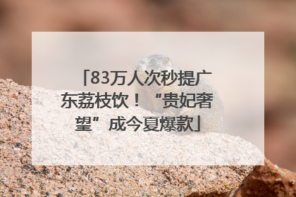83万人次秒提广东荔枝饮！“贵妃奢望”成今夏爆款